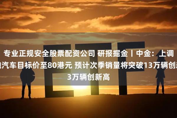 专业正规安全股票配资公司 研报掘金丨中金：上调零跑汽车目标价至80港元 预计次季销量将突破13万辆创新高