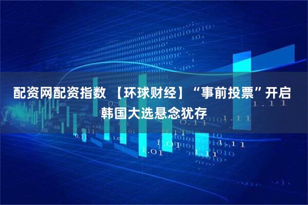 配资网配资指数 【环球财经】“事前投票”开启 韩国大选悬念犹存