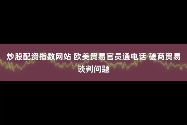 炒股配资指数网站 欧美贸易官员通电话 磋商贸易谈判问题