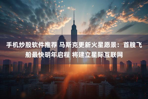 手机炒股软件推荐 马斯克更新火星愿景：首艘飞船最快明年启程 将建立星际互联网