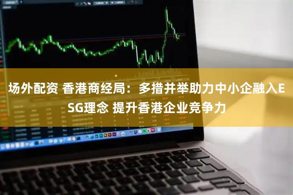 场外配资 香港商经局：多措并举助力中小企融入ESG理念 提升香港企业竞争力