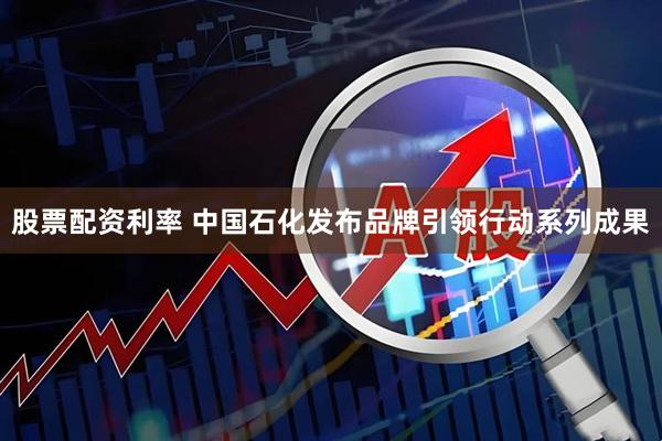 股票配资利率 中国石化发布品牌引领行动系列成果