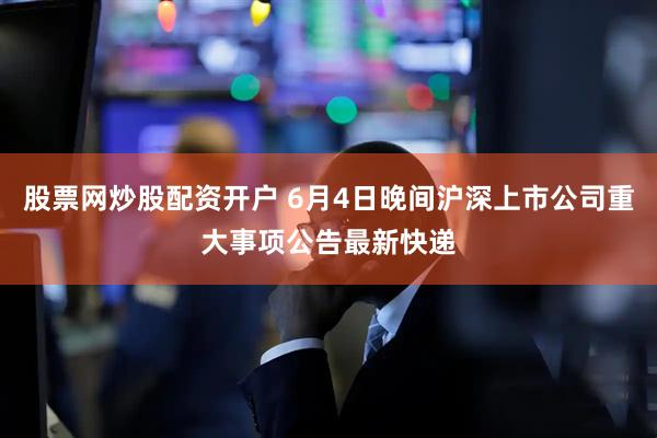 股票网炒股配资开户 6月4日晚间沪深上市公司重大事项公告最新快递