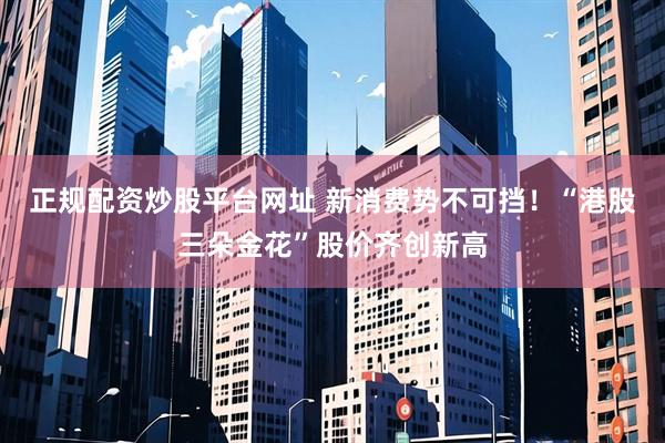 正规配资炒股平台网址 新消费势不可挡！“港股三朵金花”股价齐创新高