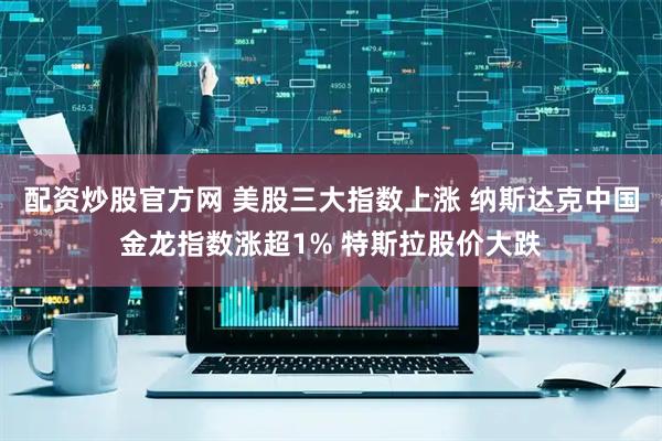 配资炒股官方网 美股三大指数上涨 纳斯达克中国金龙指数涨超1% 特斯拉股价大跌