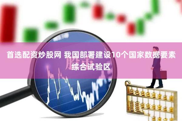 首选配资炒股网 我国部署建设10个国家数据要素综合试验区