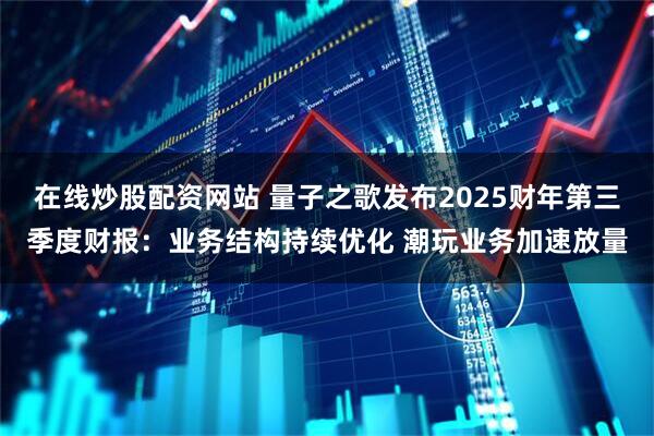 在线炒股配资网站 量子之歌发布2025财年第三季度财报：业务结构持续优化 潮玩业务加速放量