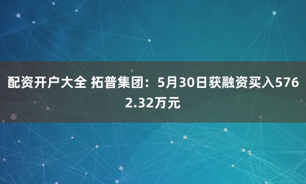 配资开户大全 拓普集团：5月30日获融资买入5762.32万元