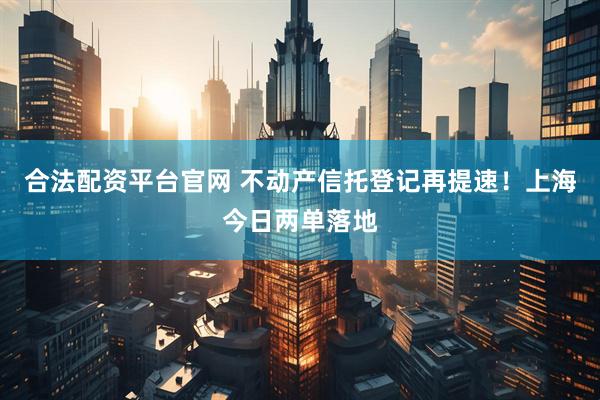 合法配资平台官网 不动产信托登记再提速！上海今日两单落地