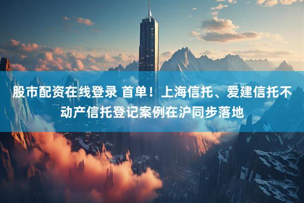 股市配资在线登录 首单！上海信托、爱建信托不动产信托登记案例在沪同步落地