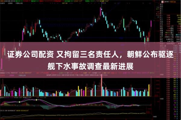 证券公司配资 又拘留三名责任人，朝鲜公布驱逐舰下水事故调查最新进展