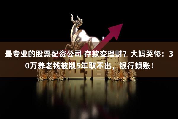 最专业的股票配资公司 存款变理财？大妈哭惨：30万养老钱被锁5年取不出，银行赖账！
