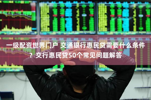 一级配资世界门户 交通银行惠民贷需要什么条件？交行惠民贷50个常见问题解答