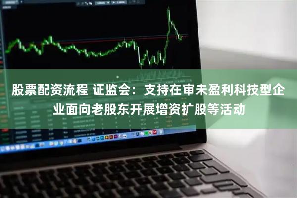 股票配资流程 证监会：支持在审未盈利科技型企业面向老股东开展增资扩股等活动