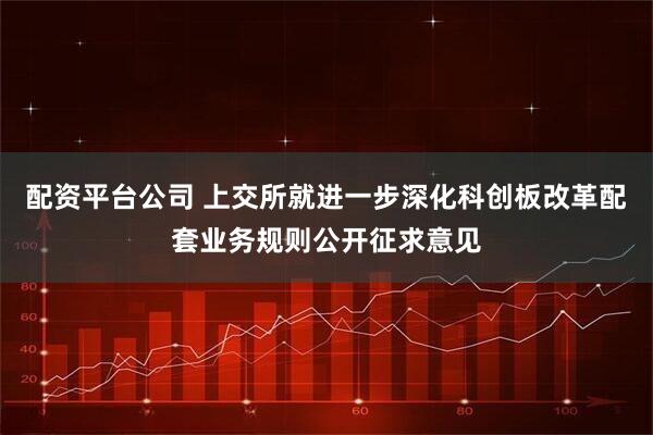配资平台公司 上交所就进一步深化科创板改革配套业务规则公开征求意见