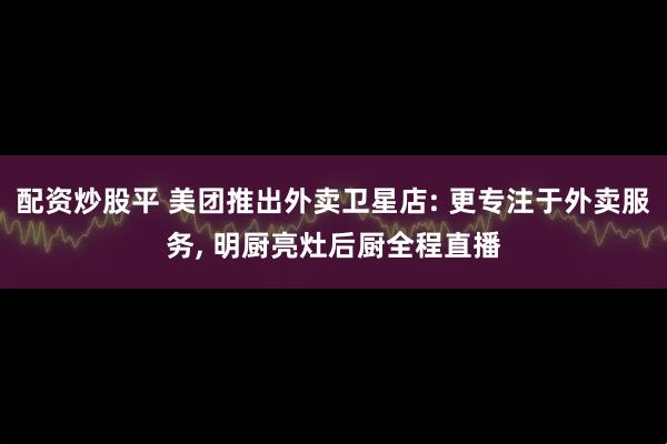 配资炒股平 美团推出外卖卫星店: 更专注于外卖服务, 明厨亮灶后厨全程直播