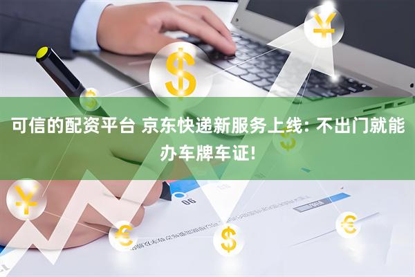 可信的配资平台 京东快递新服务上线: 不出门就能办车牌车证!
