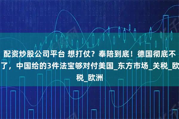 配资炒股公司平台 想打仗？奉陪到底！德国彻底不忍了，中国给的3件法宝够对付美国_东方市场_关税_欧洲