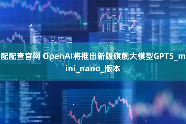 配配查官网 OpenAI将推出新版旗舰大模型GPT5_mini_nano_版本
