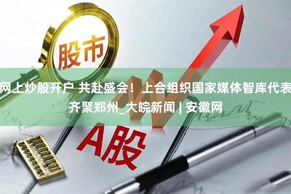 网上炒股开户 共赴盛会！上合组织国家媒体智库代表齐聚郑州_大皖新闻 | 安徽网