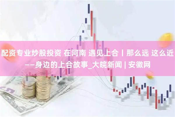 配资专业炒股投资 在河南 遇见上合丨那么远 这么近——身边的上合故事_大皖新闻 | 安徽网
