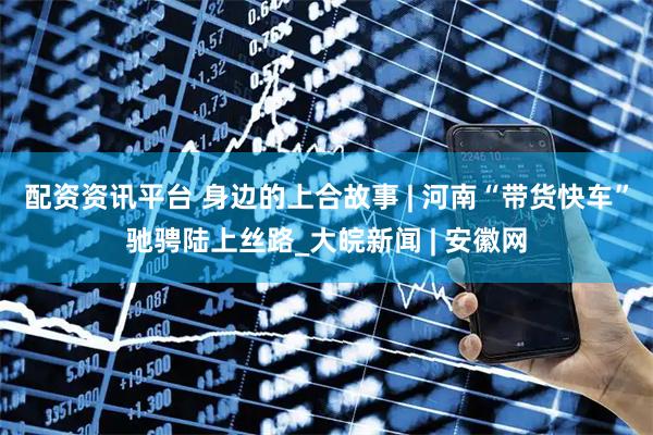 配资资讯平台 身边的上合故事 | 河南“带货快车”驰骋陆上丝路_大皖新闻 | 安徽网