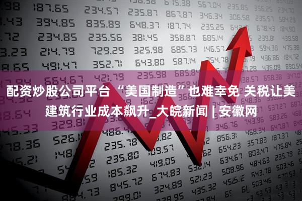 配资炒股公司平台 “美国制造”也难幸免 关税让美建筑行业成本飙升_大皖新闻 | 安徽网