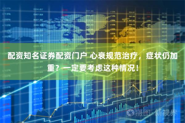 配资知名证券配资门户 心衰规范治疗，症状仍加重？一定要考虑这种情况！