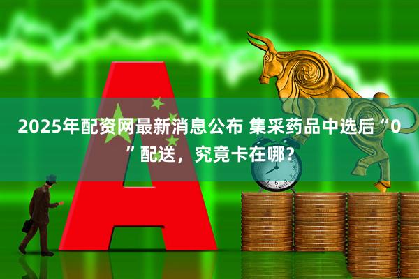 2025年配资网最新消息公布 集采药品中选后“0”配送，究竟卡在哪？