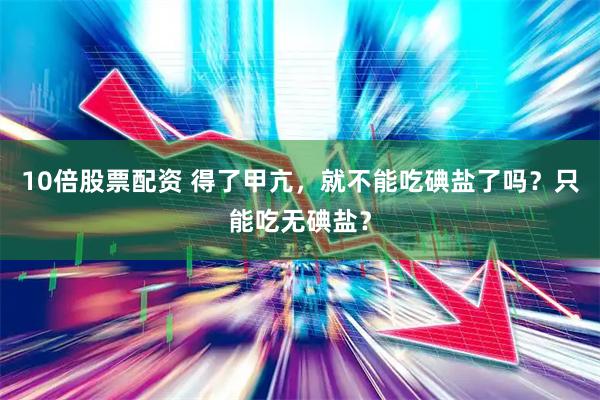 10倍股票配资 得了甲亢，就不能吃碘盐了吗？只能吃无碘盐？
