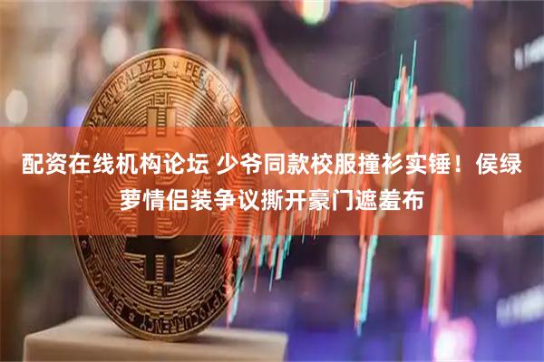 配资在线机构论坛 少爷同款校服撞衫实锤！侯绿萝情侣装争议撕开豪门遮羞布
