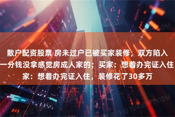 散户配资股票 房未过户已被买家装修，双方陷入过户僵局；房主：一分钱没拿感觉房成人家的；买家：想着办完证入住，装修花了30多万